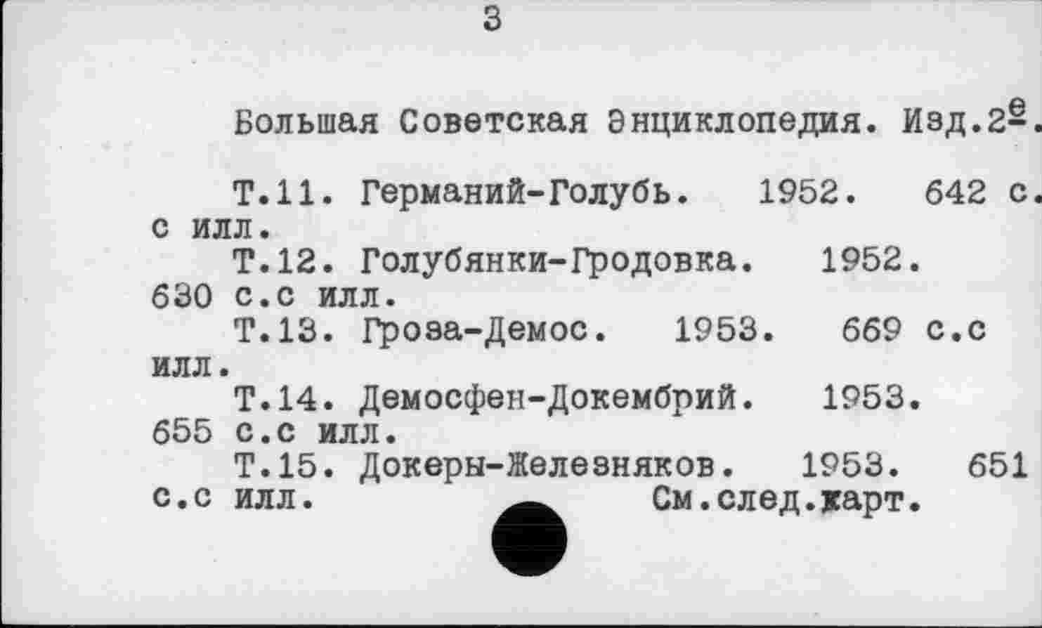 ﻿з
Большая Советская Энциклопедия. Изд.2^.
Т.Н. Германий-Голубь. 1952.	642 с.
с илл.
Т.12. Голубянки-Гродовка.	1952.
630 с.с илл.
Т.13. Гроза-Демос. 1953.	669 с.с
илл.
Т.14. Демосфен-Докембрий. 1953. 655 с.с илл.
Т.15. Докеры-Железняков.	1953.	651
с.с илл.	См.след.карт.